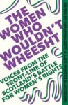 The Women Who Wouldn't Wheesht - Voices from the Front Line of Scotland's Battle for Women's Rights